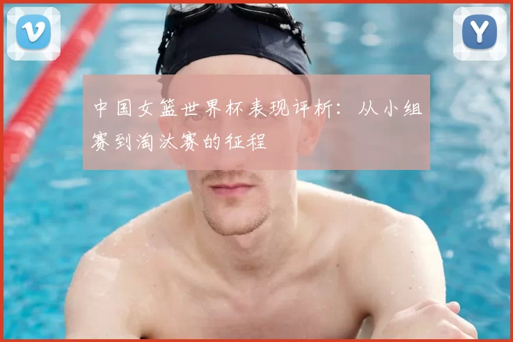中国女篮世界杯表现评析：从小组赛到淘汰赛的征程