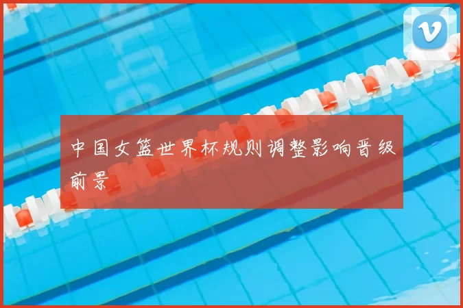 中国女篮世界杯规则调整影响晋级前景