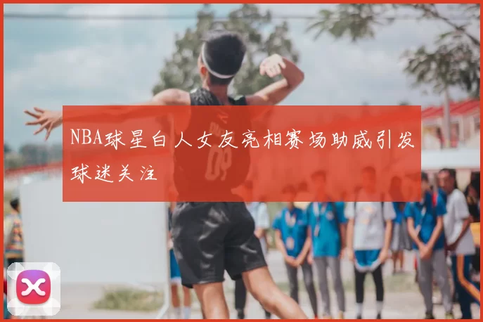 NBA球星白人女友亮相赛场助威引发球迷关注