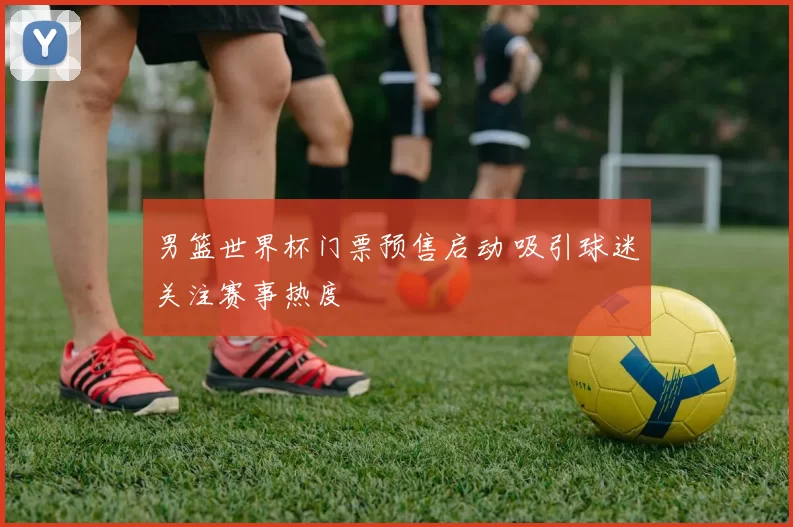 男篮世界杯门票预售启动 吸引球迷关注赛事热度