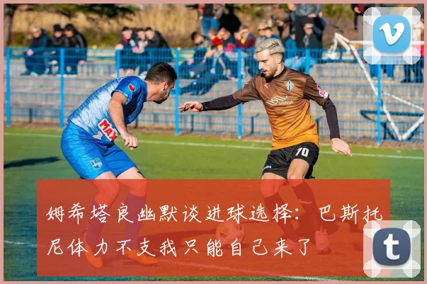 姆希塔良幽默谈进球选择：巴斯托尼体力不支我只能自己来了