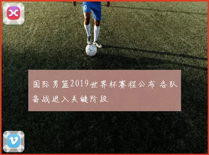 国际男篮2019世界杯赛程公布 各队备战进入关键阶段